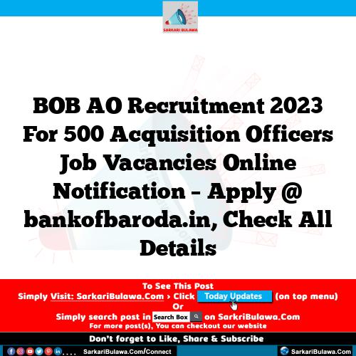 BOB AO Recruitment 2023 For 500 Acquisition Officers Job Vacancies Online Notification – Apply @ bankofbaroda.in, Check All Details