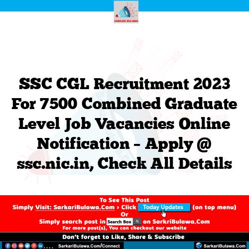 SSC CGL Recruitment 2023 For 7500 Combined Graduate Level Job Vacancies Online Notification – Apply @ ssc.nic.in, Check All Details