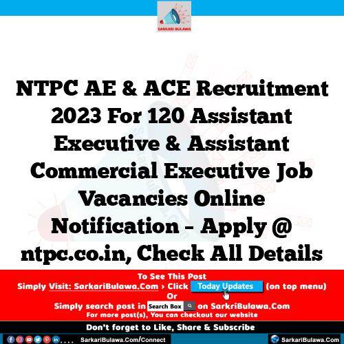 NTPC AE & ACE Recruitment 2023 For 120 Assistant Executive & Assistant Commercial  Executive  Job Vacancies Online Notification – Apply @ ntpc.co.in, Check All Details